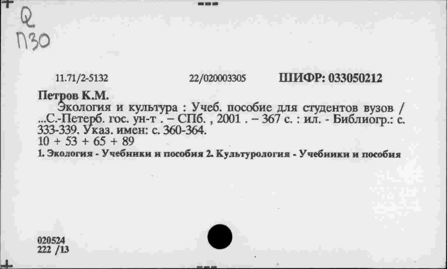 ﻿изо
11.71/2-5132	22/020003305 ШИФР: 033050212
Петров К.М.
Экология и культура : Учеб, пособие для студентов вузов / ...С.-Петерб. гое. ун-т . - СПб. , 2001. - 367 с. : ил. - Библиогр.: с. 333-339. Указ, имен: с. 360-364.
10 + 53 + 65 + 89
1. Экология - Учебники и пособия 2. Культурология - Учебники и пособия
020524
222 /13